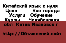 Китайский язык с нуля. › Цена ­ 750 - Все города Услуги » Обучение. Курсы   . Челябинская обл.,Катав-Ивановск г.